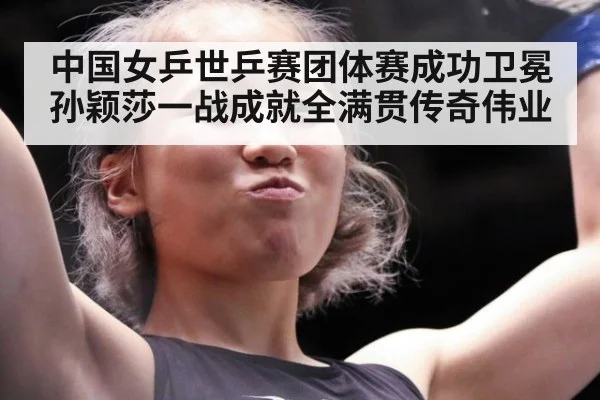 中国女乒世乒赛团体赛成功卫冕孙颖莎一战成就全满贯传奇伟业
