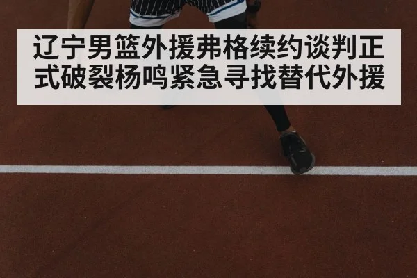 辽宁男篮外援弗格续约谈判正式破裂杨鸣紧急寻找替代外援
